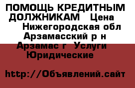 ПОМОЩЬ КРЕДИТНЫМ  ДОЛЖНИКАМ › Цена ­ 500 - Нижегородская обл., Арзамасский р-н, Арзамас г. Услуги » Юридические   